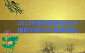 2022年蓝莓栽培面积(中国好声音2022蓝莓视频)